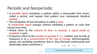Dr.Nandhini Vineeth, BMSCE,Bangalore 69
Periodic and Nonperiodic
• A periodic signal completes a pattern within a measurable time frame,
called a period, and repeats that pattern over subsequent identical
periods.
• The completion of one full pattern is called a cycle.
A nonperiodic signal changes without exhibiting a pattern or cycle that
repeats over time
• Period refers to the amount of time, in seconds, a signal needs to
complete 1 cycle.
• Frequency refers to the number of periods in 1 s. Another way to look at
frequency is as a measurement of the rate of change. Electromagnetic
signals are oscillating waveforms; that is, they fluctuate continuously and
predictably above and below a mean energy level.
 