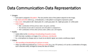 Dr.Nandhini Vineeth, BMSCE,Bangalore 7
Data Communication-Data Representation
• Images
• Each pixel is assigned a bit pattern. The size and the value of the pattern depend on the image.
• Ex. black and-white dots (e.g., a chessboard), a 1-bit pattern is enough to represent a pixel.
• Gray scale- 2-bit patterns-00 : black pixel, 01- a dark gray pixel, 10- a light gray pixel, 11- white pixel.
• Color images.
• RGB - combination of three primary colors: red, green, and blue.
• The intensity of each color is measured, and a bit pattern is assigned to it.
• YCM- combination of three other primary colors: yellow, cyan, and magenta
• Audio:
• Audio refers to the recording or broadcasting of sound or music.
• Diff: from text, numbers, or images. It is continuous, not discrete.
• Ex, a microphone to change voice or music to an electric signal, we create a continuous signal.
• Video:
• the recording or broadcasting of a picture or movie.
• Video can either be produced as a continuous entity (e.g., by a TV camera), or it can be a combination of images,
each a discrete entity, arranged to convey the idea of motion.
 