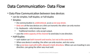 Dr.Nandhini Vineeth, BMSCE,Bangalore 8
Data Communication- Data Flow
• Data Flow Communication between two devices
• can be simplex, half-duplex, or full-duplex
• Simplex:
• the communication is unidirectional, as on a one-way street.
• Only one of the two devices on a link can transmit; the other can only receive
• Ex. Keyboards - only introduce input
• Traditional monitors- only accept output.
• uses the entire capacity of the channel to send data in one direction.
• Half-Duplex:
• each station can both transmit and receive, but not at the same time.
• When one device is sending, the other can only receive, and vice versa
• like a one-lane road with traffic allowed in both directions. When cars are traveling in one
direction, cars going the other way must wait
 