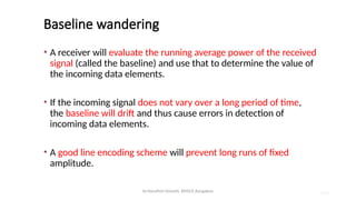 Dr.Nandhini Vineeth, BMSCE,Bangalore 4.80
Baseline wandering
• A receiver will evaluate the running average power of the received
signal (called the baseline) and use that to determine the value of
the incoming data elements.
• If the incoming signal does not vary over a long period of time,
the baseline will drift and thus cause errors in detection of
incoming data elements.
• A good line encoding scheme will prevent long runs of fixed
amplitude.
 