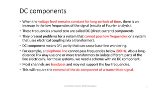 Dr.Nandhini Vineeth, BMSCE,Bangalore 4.81
DC components
• When the voltage level remains constant for long periods of time, there is an
increase in the low frequencies of the signal (results of Fourier analysis).
• These frequencies around zero are called DC (direct-current) components
• They present problems for a system that cannot pass low frequencies or a system
that uses electrical coupling (via a transformer).
• DC component means 0/1 parity that can cause base-line wondering.
• For example, a telephone line cannot pass frequencies below 200 Hz. Also a long-
distance link may use one or more transformers to isolate different parts of the
line electrically. For these systems, we need a scheme with no DC component.
• Most channels are bandpass and may not support the low frequencies.
• This will require the removal of the dc component of a transmitted signal.
 