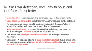 Dr.Nandhini Vineeth, BMSCE,Bangalore 4.85
Built in Error detection, Immunity to noise and
Interface , Complexity
• Error detection - errors occur during transmission due to line impairments.
• Some codes are constructed such that when an error occurs it can be detected.
• For example: a particular signal transition is not part of the code. When it
occurs, the receiver will know that a symbol error has occurred.
• Noise and interference - there are line encoding techniques that make the
transmitted signal “immune” to noise and interference.
• This means that the signal cannot be corrupted, it is stronger than error
detection.
• Complexity - A complex scheme is more costly to implement than a simple one.
For example, a scheme with four signal levels is more difficult to interpret than
one with only two levels.
 