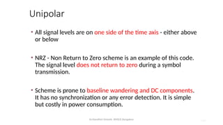 Dr.Nandhini Vineeth, BMSCE,Bangalore 4.87
Unipolar
• All signal levels are on one side of the time axis - either above
or below
• NRZ - Non Return to Zero scheme is an example of this code.
The signal level does not return to zero during a symbol
transmission.
• Scheme is prone to baseline wandering and DC components.
It has no synchronization or any error detection. It is simple
but costly in power consumption.
 