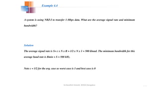 Dr.Nandhini Vineeth, BMSCE,Bangalore 4.93
A system is using NRZ-I to transfer 1-Mbps data. What are the average signal rate and minimum
bandwidth?
Solution
The average signal rate is S= c x N x R = 1/2 x N x 1 = 500 kbaud. The minimum bandwidth for this
average baud rate is Bmin = S = 500 kHz.
Note c = 1/2 for the avg. case as worst case is 1 and best case is 0
Example 4.4
 
