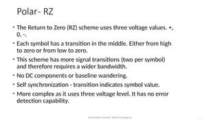 Dr.Nandhini Vineeth, BMSCE,Bangalore 4.94
Polar- RZ
• The Return to Zero (RZ) scheme uses three voltage values. +,
0, -.
• Each symbol has a transition in the middle. Either from high
to zero or from low to zero.
• This scheme has more signal transitions (two per symbol)
and therefore requires a wider bandwidth.
• No DC components or baseline wandering.
• Self synchronization - transition indicates symbol value.
• More complex as it uses three voltage level. It has no error
detection capability.
 