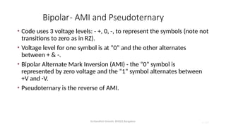 Dr.Nandhini Vineeth, BMSCE,Bangalore 4.100
Bipolar- AMI and Pseudoternary
• Code uses 3 voltage levels: - +, 0, -, to represent the symbols (note not
transitions to zero as in RZ).
• Voltage level for one symbol is at “0” and the other alternates
between + & -.
• Bipolar Alternate Mark Inversion (AMI) - the “0” symbol is
represented by zero voltage and the “1” symbol alternates between
+V and -V.
• Pseudoternary is the reverse of AMI.
 