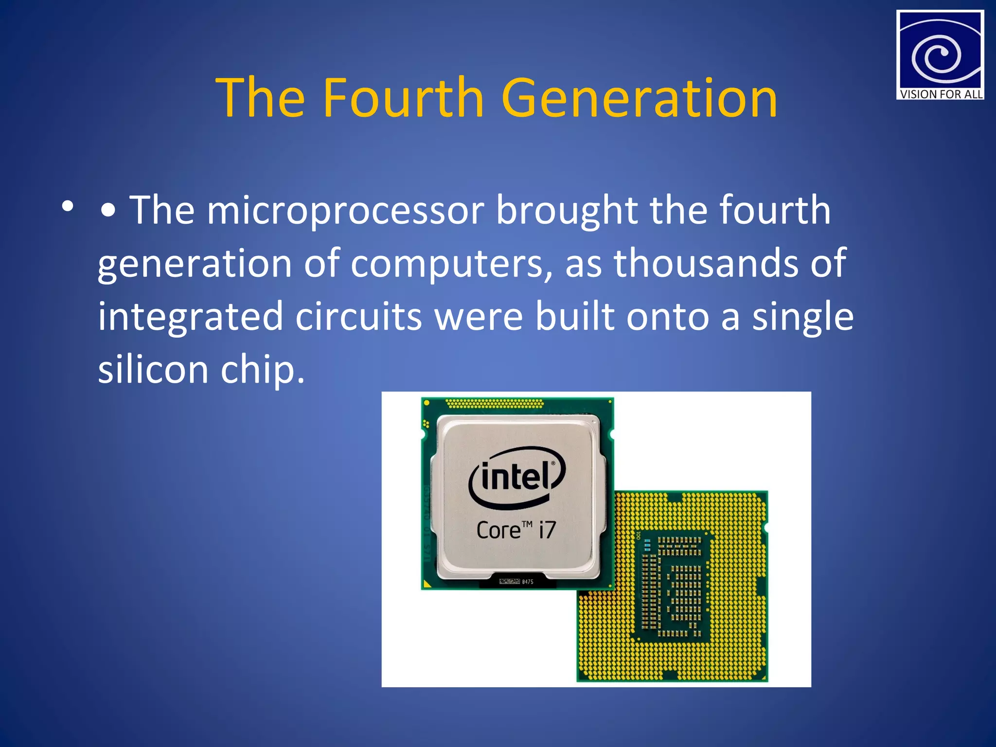 The Fourth Generation
• • The microprocessor brought the fourth
generation of computers, as thousands of
integrated circuits were built onto a single
silicon chip.
 