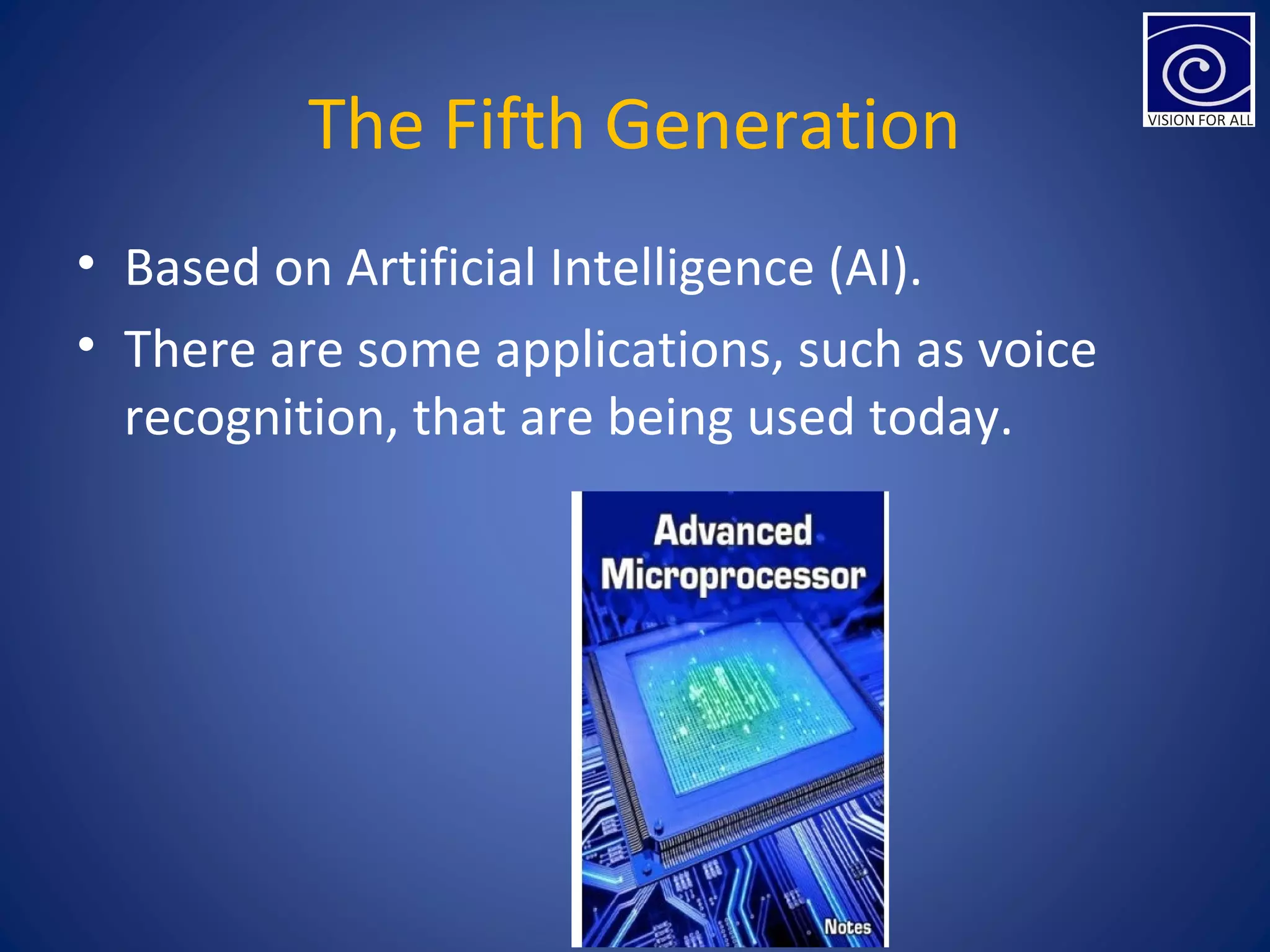 The Fifth Generation
• Based on Artificial Intelligence (AI).
• There are some applications, such as voice
recognition, that are being used today.
 