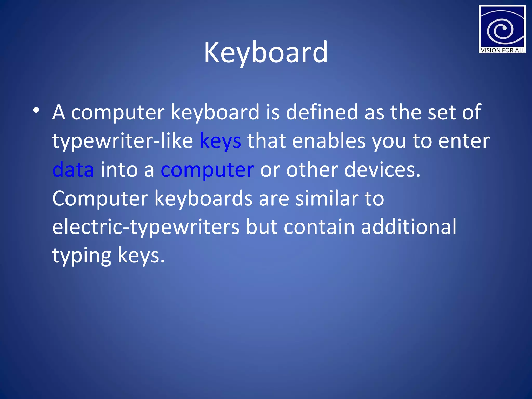 Keyboard
• A computer keyboard is defined as the set of
typewriter-like keys that enables you to enter
data into a computer or other devices.
Computer keyboards are similar to
electric-typewriters but contain additional
typing keys.
 