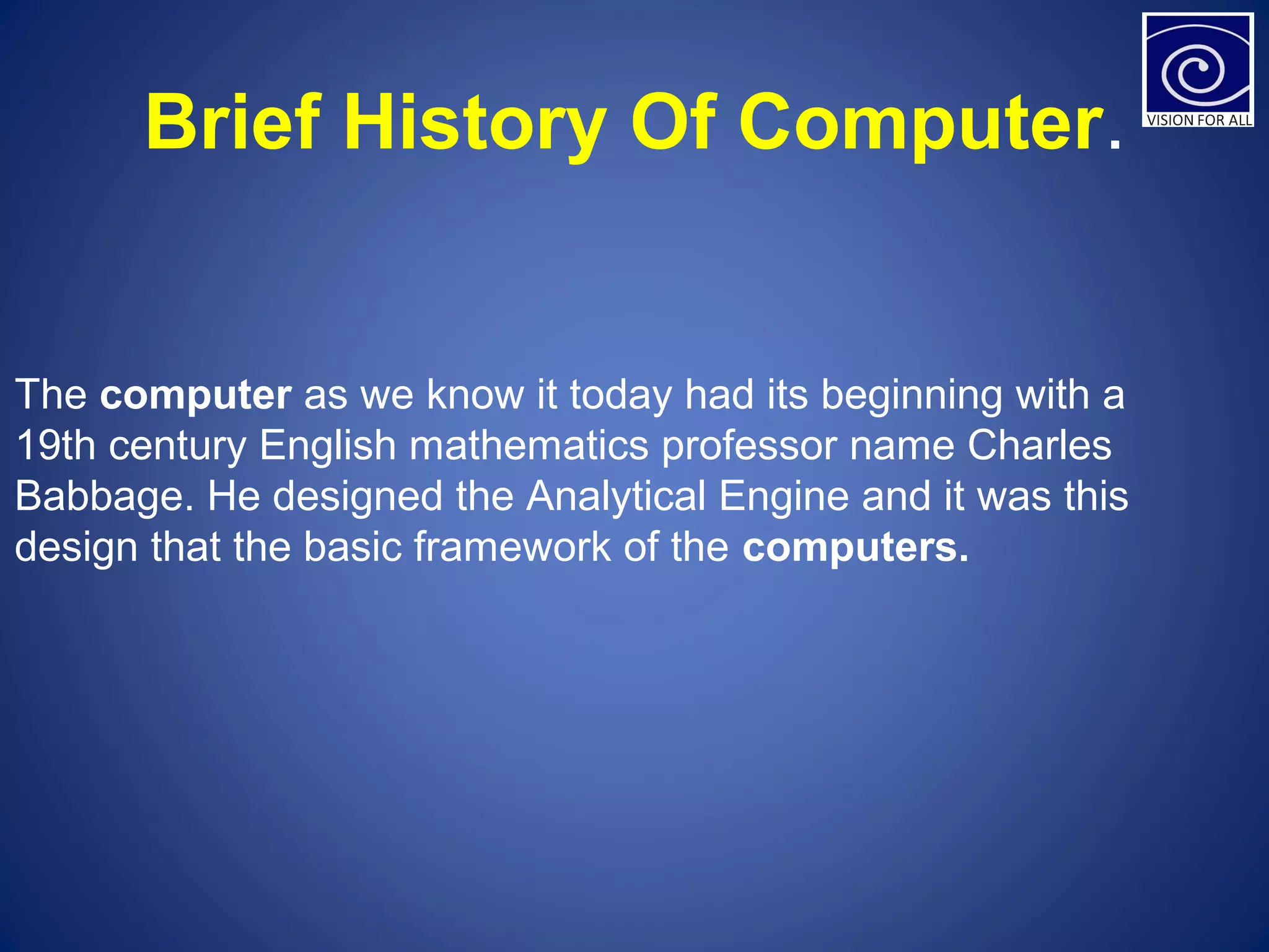 Brief History Of Computer.
The computer as we know it today had its beginning with a 
19th century English mathematics professor name Charles 
Babbage. He designed the Analytical Engine and it was this 
design that the basic framework of the computers. 
 