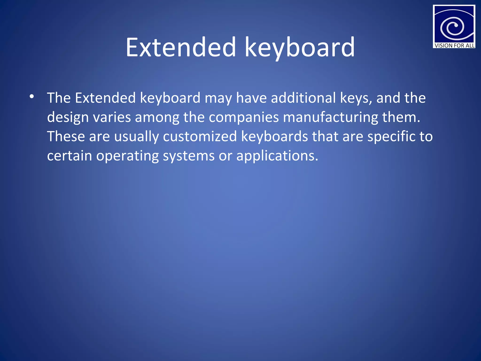Extended keyboard
• The Extended keyboard may have additional keys, and the
design varies among the companies manufacturing them.
These are usually customized keyboards that are specific to
certain operating systems or applications.
 