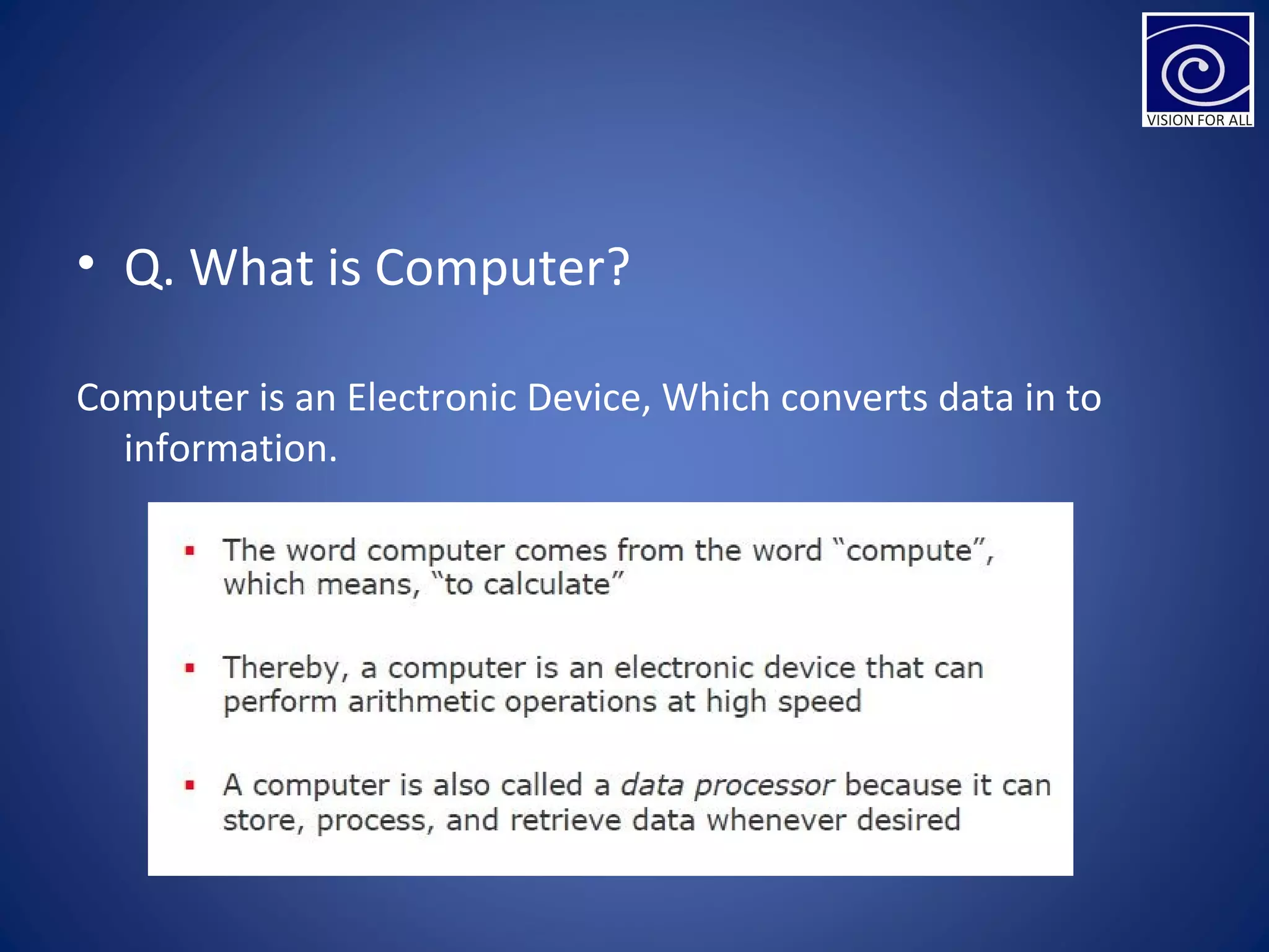 • Q. What is Computer?
Computer is an Electronic Device, Which converts data in to
information.
 