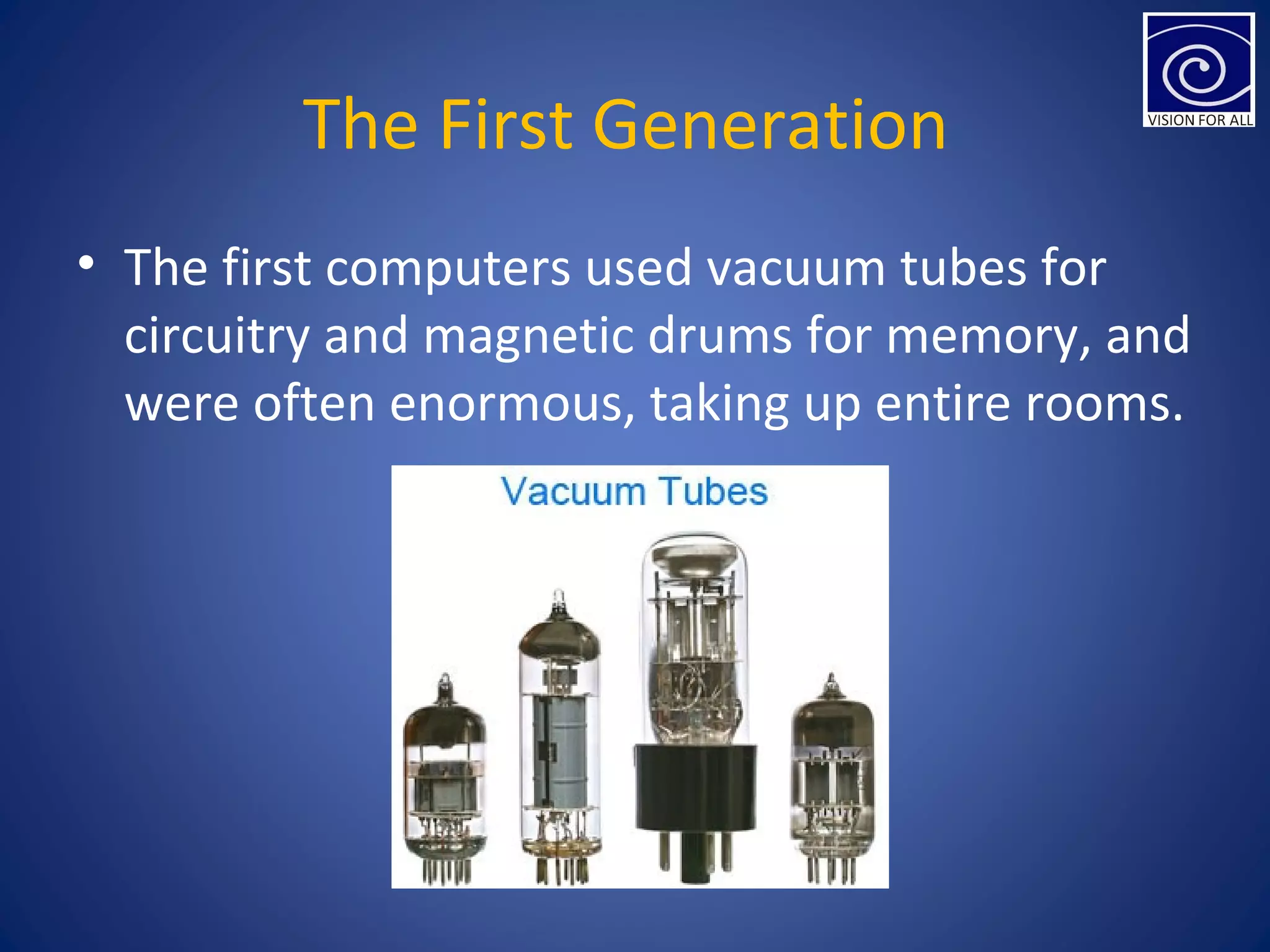 The First Generation
• The first computers used vacuum tubes for
circuitry and magnetic drums for memory, and
were often enormous, taking up entire rooms.
 