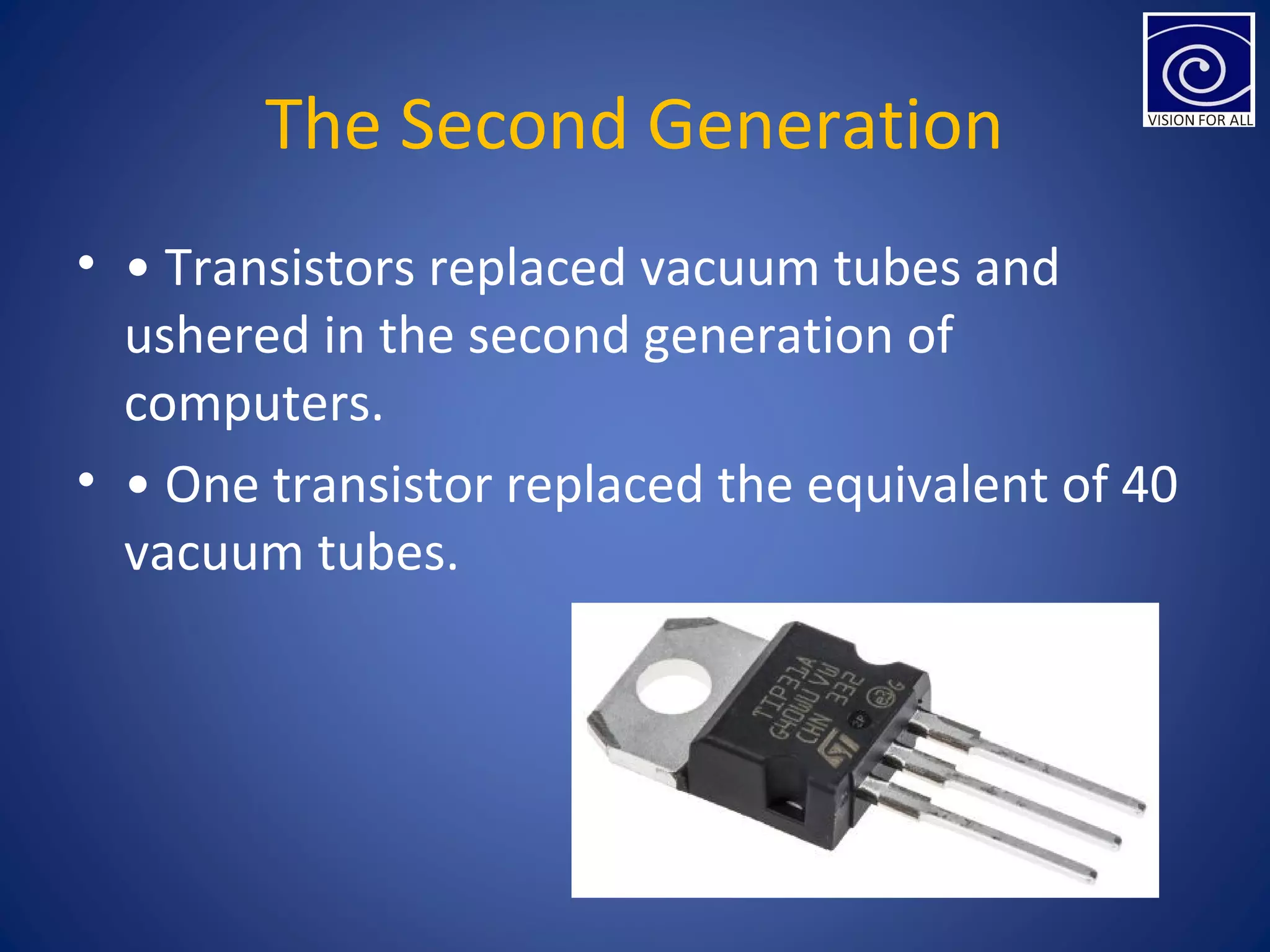 The Second Generation
• • Transistors replaced vacuum tubes and
ushered in the second generation of
computers.
• • One transistor replaced the equivalent of 40
vacuum tubes.
 
