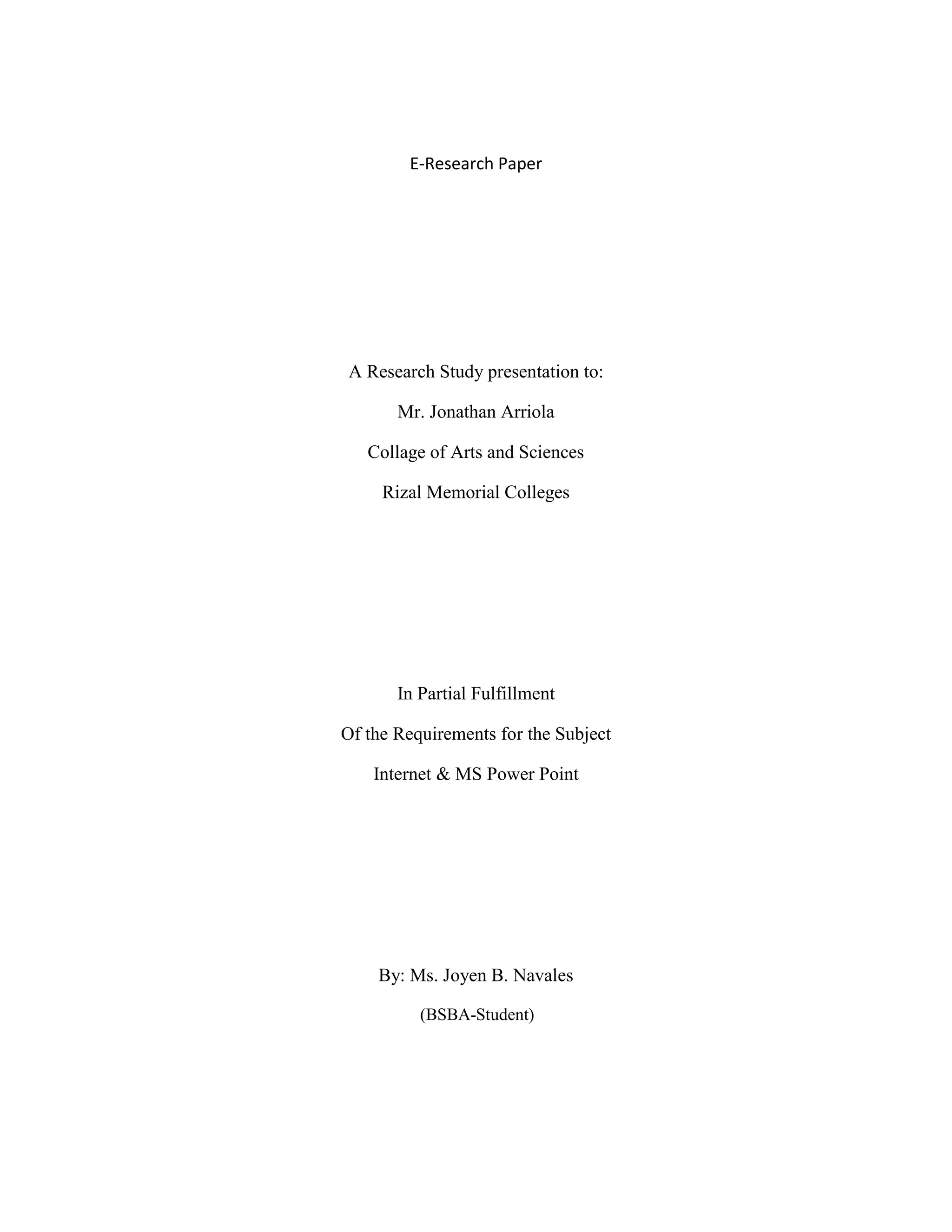E-Research Paper




A Research Study presentation to:

       Mr. Jonathan Arriola

   Collage of Arts and Sciences

     Rizal Memorial Colleges




       In Partial Fulfillment

Of the Requirements for the Subject

    Internet & MS Power Point




    By: Ms. Joyen B. Navales

          (BSBA-Student)
 