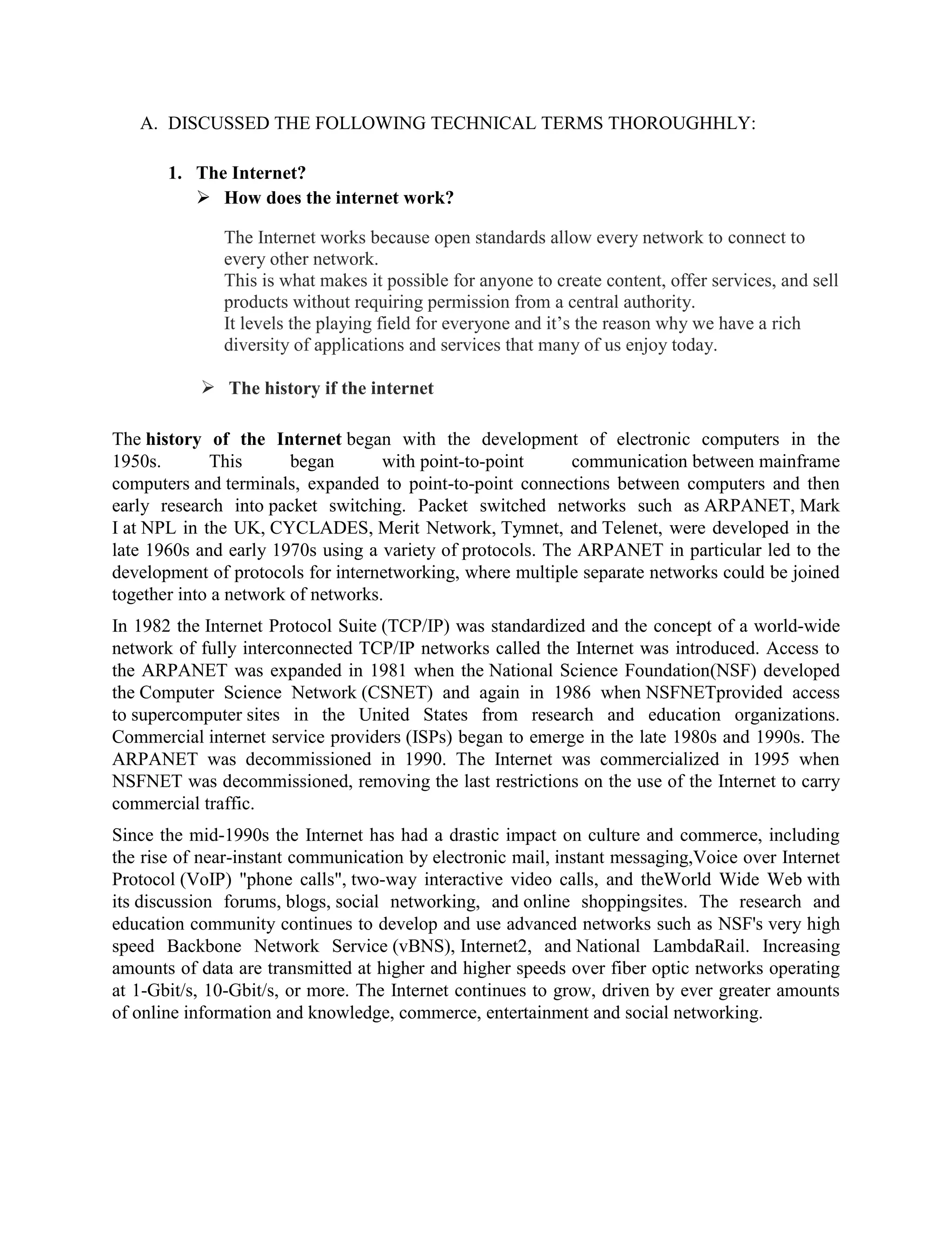 A. DISCUSSED THE FOLLOWING TECHNICAL TERMS THOROUGHHLY:

       1. The Internet?
           How does the internet work?

              The Internet works because open standards allow every network to connect to
              every other network.
              This is what makes it possible for anyone to create content, offer services, and sell
              products without requiring permission from a central authority.
              It levels the playing field for everyone and it’s the reason why we have a rich
              diversity of applications and services that many of us enjoy today.

            The history if the internet

The history of the Internet began with the development of electronic computers in the
1950s.       This       began       with point-to-point     communication between mainframe
computers and terminals, expanded to point-to-point connections between computers and then
early research into packet switching. Packet switched networks such as ARPANET, Mark
I at NPL in the UK, CYCLADES, Merit Network, Tymnet, and Telenet, were developed in the
late 1960s and early 1970s using a variety of protocols. The ARPANET in particular led to the
development of protocols for internetworking, where multiple separate networks could be joined
together into a network of networks.
In 1982 the Internet Protocol Suite (TCP/IP) was standardized and the concept of a world-wide
network of fully interconnected TCP/IP networks called the Internet was introduced. Access to
the ARPANET was expanded in 1981 when the National Science Foundation(NSF) developed
the Computer Science Network (CSNET) and again in 1986 when NSFNETprovided access
to supercomputer sites in the United States from research and education organizations.
Commercial internet service providers (ISPs) began to emerge in the late 1980s and 1990s. The
ARPANET was decommissioned in 1990. The Internet was commercialized in 1995 when
NSFNET was decommissioned, removing the last restrictions on the use of the Internet to carry
commercial traffic.
Since the mid-1990s the Internet has had a drastic impact on culture and commerce, including
the rise of near-instant communication by electronic mail, instant messaging,Voice over Internet
Protocol (VoIP) "phone calls", two-way interactive video calls, and theWorld Wide Web with
its discussion forums, blogs, social networking, and online shoppingsites. The research and
education community continues to develop and use advanced networks such as NSF's very high
speed Backbone Network Service (vBNS), Internet2, and National LambdaRail. Increasing
amounts of data are transmitted at higher and higher speeds over fiber optic networks operating
at 1-Gbit/s, 10-Gbit/s, or more. The Internet continues to grow, driven by ever greater amounts
of online information and knowledge, commerce, entertainment and social networking.
 