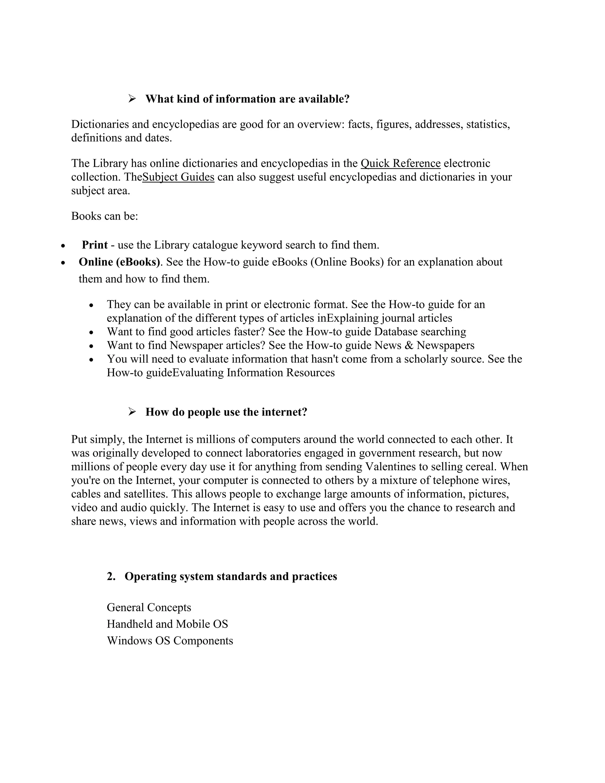  What kind of information are available?

Dictionaries and encyclopedias are good for an overview: facts, figures, addresses, statistics,
definitions and dates.

The Library has online dictionaries and encyclopedias in the Quick Reference electronic
collection. TheSubject Guides can also suggest useful encyclopedias and dictionaries in your
subject area.

Books can be:

  Print - use the Library catalogue keyword search to find them.
 Online (eBooks). See the How-to guide eBooks (Online Books) for an explanation about
 them and how to find them.

       They can be available in print or electronic format. See the How-to guide for an
       explanation of the different types of articles inExplaining journal articles
       Want to find good articles faster? See the How-to guide Database searching
       Want to find Newspaper articles? See the How-to guide News & Newspapers
       You will need to evaluate information that hasn't come from a scholarly source. See the
       How-to guideEvaluating Information Resources


             How do people use the internet?

Put simply, the Internet is millions of computers around the world connected to each other. It
was originally developed to connect laboratories engaged in government research, but now
millions of people every day use it for anything from sending Valentines to selling cereal. When
you're on the Internet, your computer is connected to others by a mixture of telephone wires,
cables and satellites. This allows people to exchange large amounts of information, pictures,
video and audio quickly. The Internet is easy to use and offers you the chance to research and
share news, views and information with people across the world.



       2. Operating system standards and practices

       General Concepts
       Handheld and Mobile OS
       Windows OS Components
 