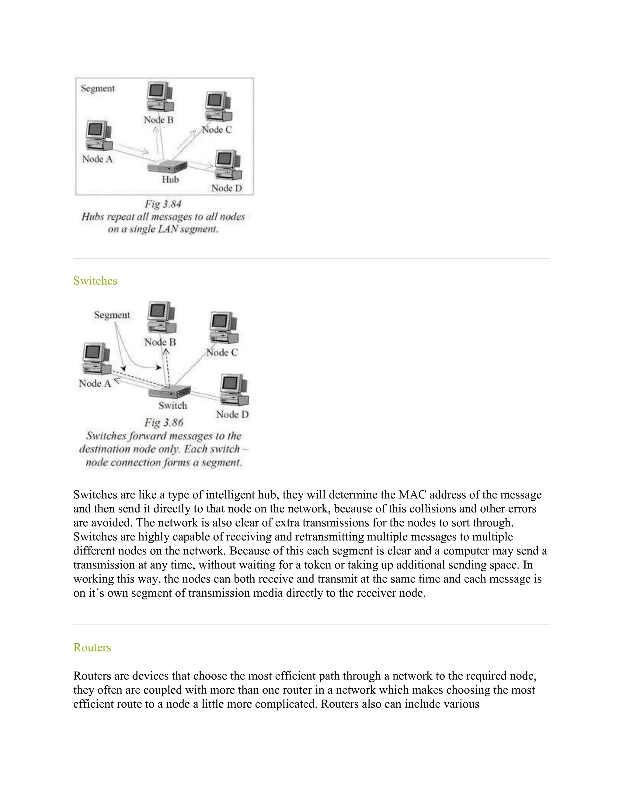 Switches




Switches are like a type of intelligent hub, they will determine the MAC address of the message
and then send it directly to that node on the network, because of this collisions and other errors
are avoided. The network is also clear of extra transmissions for the nodes to sort through.
Switches are highly capable of receiving and retransmitting multiple messages to multiple
different nodes on the network. Because of this each segment is clear and a computer may send a
transmission at any time, without waiting for a token or taking up additional sending space. In
working this way, the nodes can both receive and transmit at the same time and each message is
on it’s own segment of transmission media directly to the receiver node.



Routers

Routers are devices that choose the most efficient path through a network to the required node,
they often are coupled with more than one router in a network which makes choosing the most
efficient route to a node a little more complicated. Routers also can include various
 