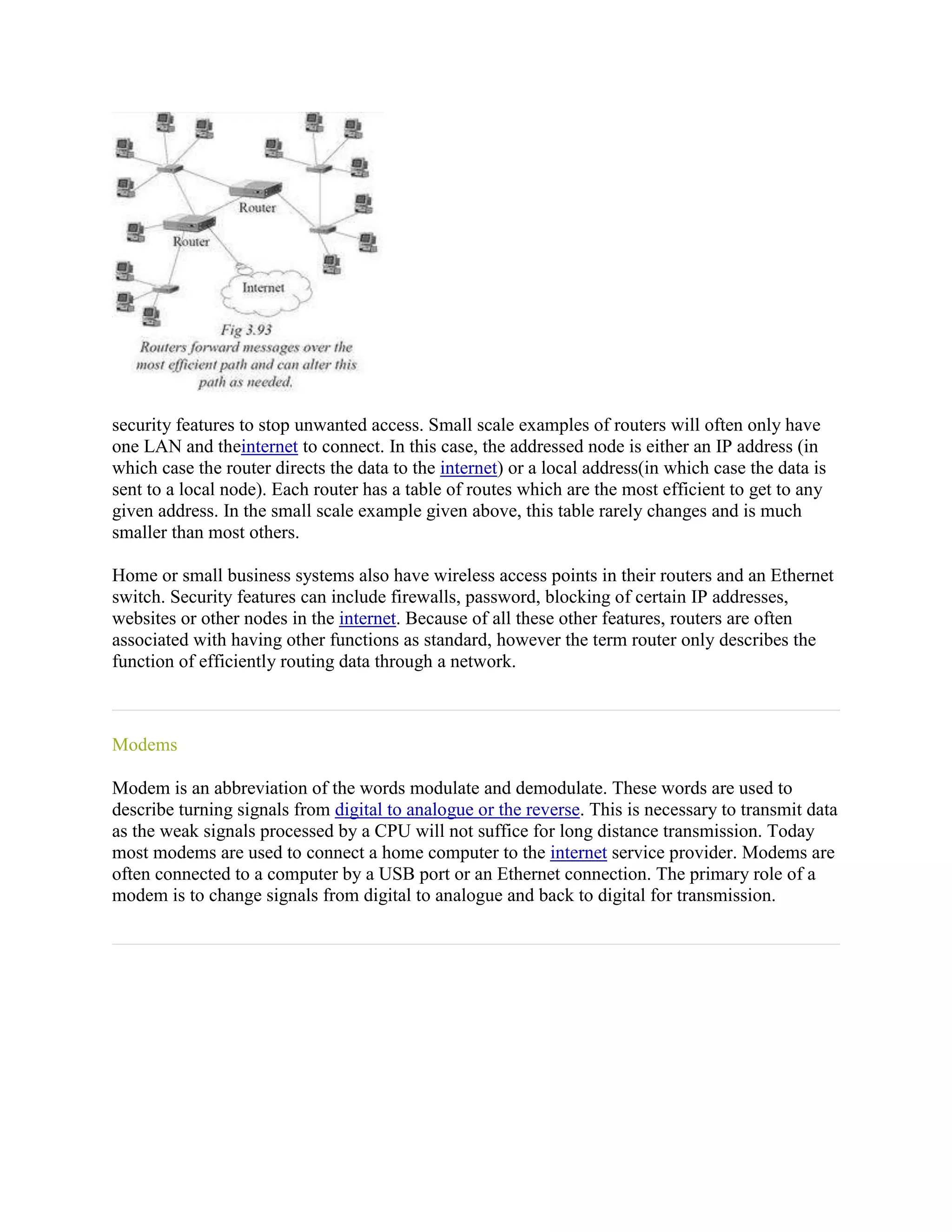 security features to stop unwanted access. Small scale examples of routers will often only have
one LAN and theinternet to connect. In this case, the addressed node is either an IP address (in
which case the router directs the data to the internet) or a local address(in which case the data is
sent to a local node). Each router has a table of routes which are the most efficient to get to any
given address. In the small scale example given above, this table rarely changes and is much
smaller than most others.

Home or small business systems also have wireless access points in their routers and an Ethernet
switch. Security features can include firewalls, password, blocking of certain IP addresses,
websites or other nodes in the internet. Because of all these other features, routers are often
associated with having other functions as standard, however the term router only describes the
function of efficiently routing data through a network.



Modems

Modem is an abbreviation of the words modulate and demodulate. These words are used to
describe turning signals from digital to analogue or the reverse. This is necessary to transmit data
as the weak signals processed by a CPU will not suffice for long distance transmission. Today
most modems are used to connect a home computer to the internet service provider. Modems are
often connected to a computer by a USB port or an Ethernet connection. The primary role of a
modem is to change signals from digital to analogue and back to digital for transmission.
 