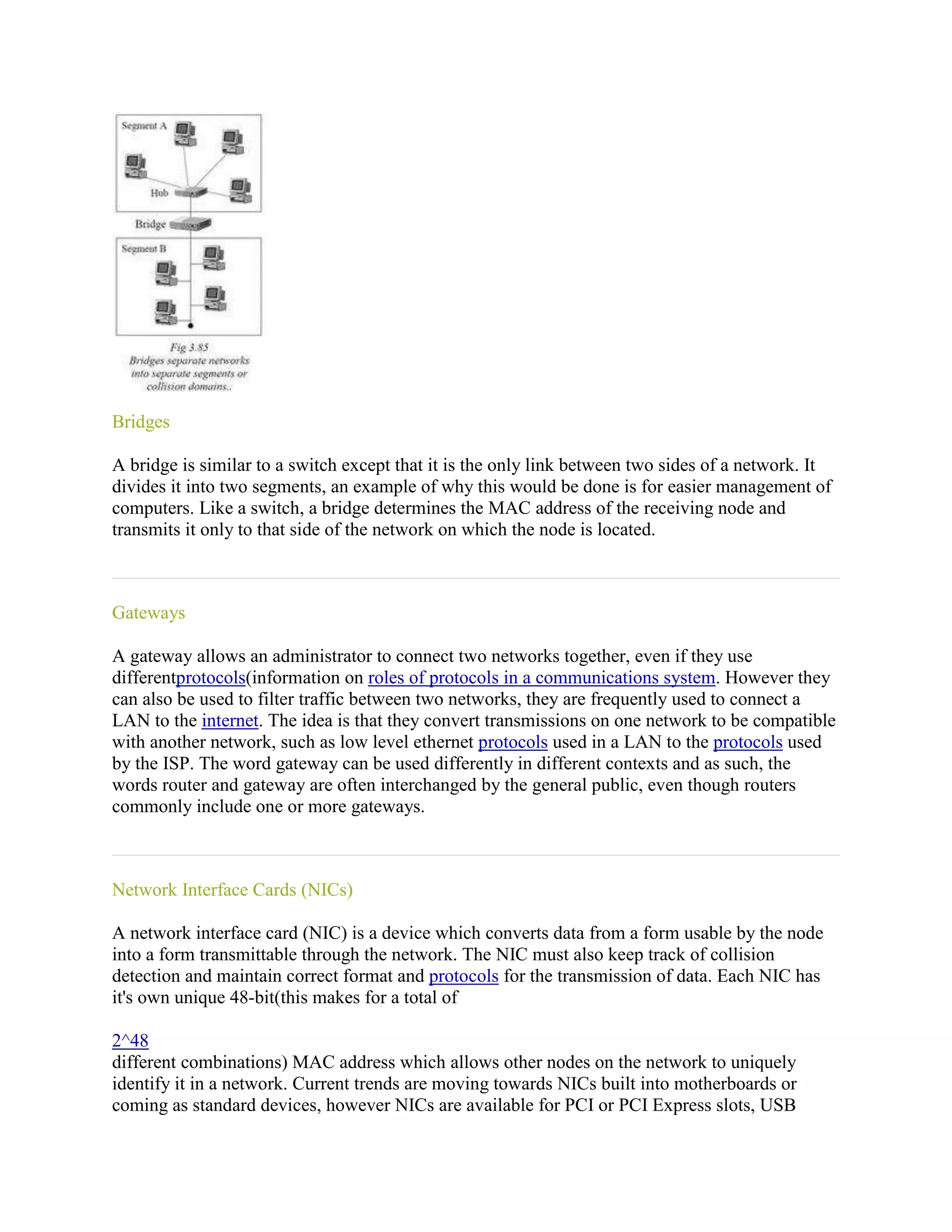 Bridges

A bridge is similar to a switch except that it is the only link between two sides of a network. It
divides it into two segments, an example of why this would be done is for easier management of
computers. Like a switch, a bridge determines the MAC address of the receiving node and
transmits it only to that side of the network on which the node is located.



Gateways

A gateway allows an administrator to connect two networks together, even if they use
differentprotocols(information on roles of protocols in a communications system. However they
can also be used to filter traffic between two networks, they are frequently used to connect a
LAN to the internet. The idea is that they convert transmissions on one network to be compatible
with another network, such as low level ethernet protocols used in a LAN to the protocols used
by the ISP. The word gateway can be used differently in different contexts and as such, the
words router and gateway are often interchanged by the general public, even though routers
commonly include one or more gateways.



Network Interface Cards (NICs)

A network interface card (NIC) is a device which converts data from a form usable by the node
into a form transmittable through the network. The NIC must also keep track of collision
detection and maintain correct format and protocols for the transmission of data. Each NIC has
it's own unique 48-bit(this makes for a total of

2^48
different combinations) MAC address which allows other nodes on the network to uniquely
identify it in a network. Current trends are moving towards NICs built into motherboards or
coming as standard devices, however NICs are available for PCI or PCI Express slots, USB
 