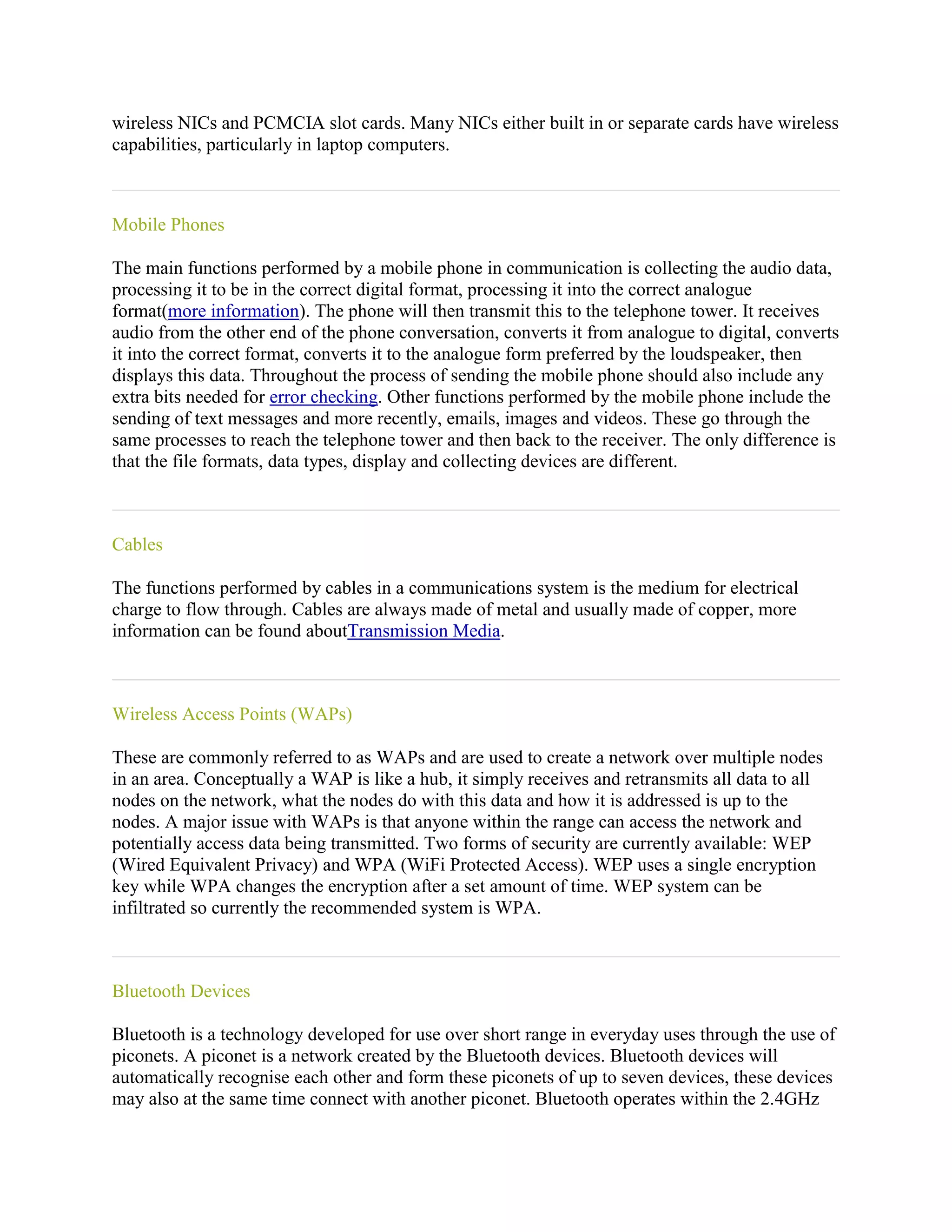 wireless NICs and PCMCIA slot cards. Many NICs either built in or separate cards have wireless
capabilities, particularly in laptop computers.



Mobile Phones

The main functions performed by a mobile phone in communication is collecting the audio data,
processing it to be in the correct digital format, processing it into the correct analogue
format(more information). The phone will then transmit this to the telephone tower. It receives
audio from the other end of the phone conversation, converts it from analogue to digital, converts
it into the correct format, converts it to the analogue form preferred by the loudspeaker, then
displays this data. Throughout the process of sending the mobile phone should also include any
extra bits needed for error checking. Other functions performed by the mobile phone include the
sending of text messages and more recently, emails, images and videos. These go through the
same processes to reach the telephone tower and then back to the receiver. The only difference is
that the file formats, data types, display and collecting devices are different.



Cables

The functions performed by cables in a communications system is the medium for electrical
charge to flow through. Cables are always made of metal and usually made of copper, more
information can be found aboutTransmission Media.



Wireless Access Points (WAPs)

These are commonly referred to as WAPs and are used to create a network over multiple nodes
in an area. Conceptually a WAP is like a hub, it simply receives and retransmits all data to all
nodes on the network, what the nodes do with this data and how it is addressed is up to the
nodes. A major issue with WAPs is that anyone within the range can access the network and
potentially access data being transmitted. Two forms of security are currently available: WEP
(Wired Equivalent Privacy) and WPA (WiFi Protected Access). WEP uses a single encryption
key while WPA changes the encryption after a set amount of time. WEP system can be
infiltrated so currently the recommended system is WPA.



Bluetooth Devices

Bluetooth is a technology developed for use over short range in everyday uses through the use of
piconets. A piconet is a network created by the Bluetooth devices. Bluetooth devices will
automatically recognise each other and form these piconets of up to seven devices, these devices
may also at the same time connect with another piconet. Bluetooth operates within the 2.4GHz
 