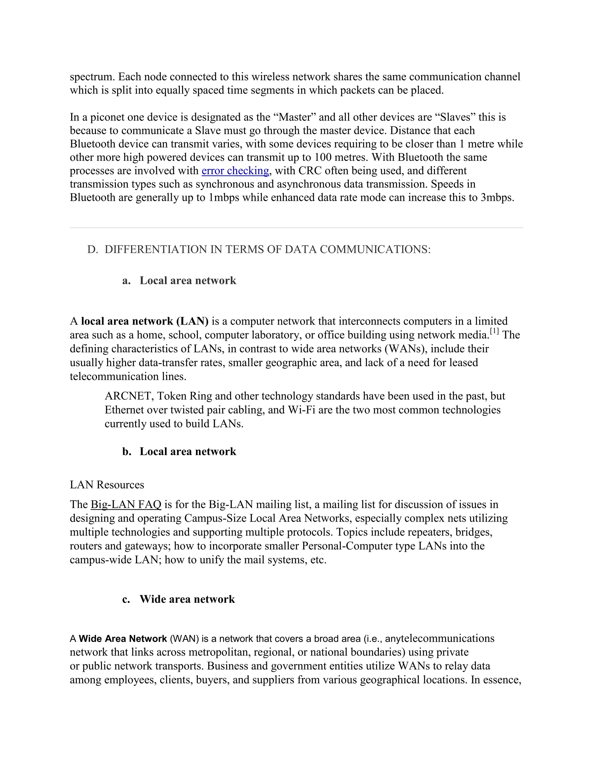 spectrum. Each node connected to this wireless network shares the same communication channel
which is split into equally spaced time segments in which packets can be placed.

In a piconet one device is designated as the “Master” and all other devices are “Slaves” this is
because to communicate a Slave must go through the master device. Distance that each
Bluetooth device can transmit varies, with some devices requiring to be closer than 1 metre while
other more high powered devices can transmit up to 100 metres. With Bluetooth the same
processes are involved with error checking, with CRC often being used, and different
transmission types such as synchronous and asynchronous data transmission. Speeds in
Bluetooth are generally up to 1mbps while enhanced data rate mode can increase this to 3mbps.



   D. DIFFERENTIATION IN TERMS OF DATA COMMUNICATIONS:

           a. Local area network


A local area network (LAN) is a computer network that interconnects computers in a limited
area such as a home, school, computer laboratory, or office building using network media.[1] The
defining characteristics of LANs, in contrast to wide area networks (WANs), include their
usually higher data-transfer rates, smaller geographic area, and lack of a need for leased
telecommunication lines.
       ARCNET, Token Ring and other technology standards have been used in the past, but
       Ethernet over twisted pair cabling, and Wi-Fi are the two most common technologies
       currently used to build LANs.

           b. Local area network

LAN Resources
The Big-LAN FAQ is for the Big-LAN mailing list, a mailing list for discussion of issues in
designing and operating Campus-Size Local Area Networks, especially complex nets utilizing
multiple technologies and supporting multiple protocols. Topics include repeaters, bridges,
routers and gateways; how to incorporate smaller Personal-Computer type LANs into the
campus-wide LAN; how to unify the mail systems, etc.


           c. Wide area network


A Wide Area Network (WAN) is a network that covers a broad area (i.e., anytelecommunications
network that links across metropolitan, regional, or national boundaries) using private
or public network transports. Business and government entities utilize WANs to relay data
among employees, clients, buyers, and suppliers from various geographical locations. In essence,
 