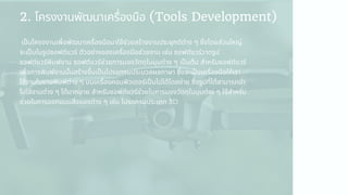 2. โครงงานพัฒนาเครืองมือ (Tools Development)
เปนโครงงานเพือพัฒนาเครืองมือมาใช้ช่วยสร้างงานประยุกต์ต่าง ๆ ซึงโดยส่วนใหญ่
จะเปนในรูปซอฟต์แวร์ ตัวอย่างของเครืองมือช่วยงาน เช่น ซอฟต์แวร์วาดรูป
ซอฟต์แวร์พิมพ์งาน ซอฟต์แวร์ช่วยการมองวัตถุในมุมต่าง ๆ เปนต้น สําหรับซอฟต์แวร์
เพือการพิมพ์งานนันสร้างขึนเปนโปรแกรมประมวลผลภาษา ซึงจะเปนเครืองมือให้เรา
ใช้งานในงานพิมพ์ต่าง ๆ บนเครืองคอมพิวเตอร์เปนไปได้โดยง่าย ซึงรูปทีได้สามารถนํา
ไปใช้งานต่าง ๆ ได้มากมาย สําหรับซอฟต์แวร์ช่วยในการมองวัตถุในมุมต่าง ๆ ใช้สําหรับ
ช่วยในการออกแบบสิงของต่าง ๆ เช่น โปรแกรมประเภท 3D
 