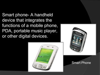 Smart phone- A handheld device that integrates the functions of a mobile phone, PDA, portable music player, or other digital devices. Smart Phone 