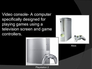 Video console- A computer specifically designed for playing games using a television screen and game controllers. Xbox Playstation 2 