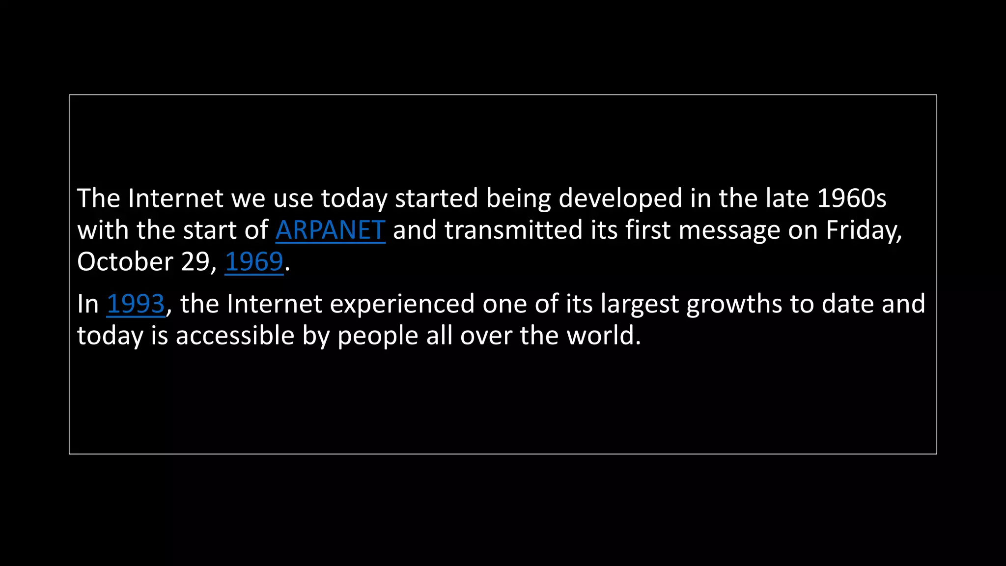 The Internet we use today started being developed in the late 1960s
with the start of ARPANET and transmitted its first message on Friday,
October 29, 1969.
In 1993, the Internet experienced one of its largest growths to date and
today is accessible by people all over the world.
 
