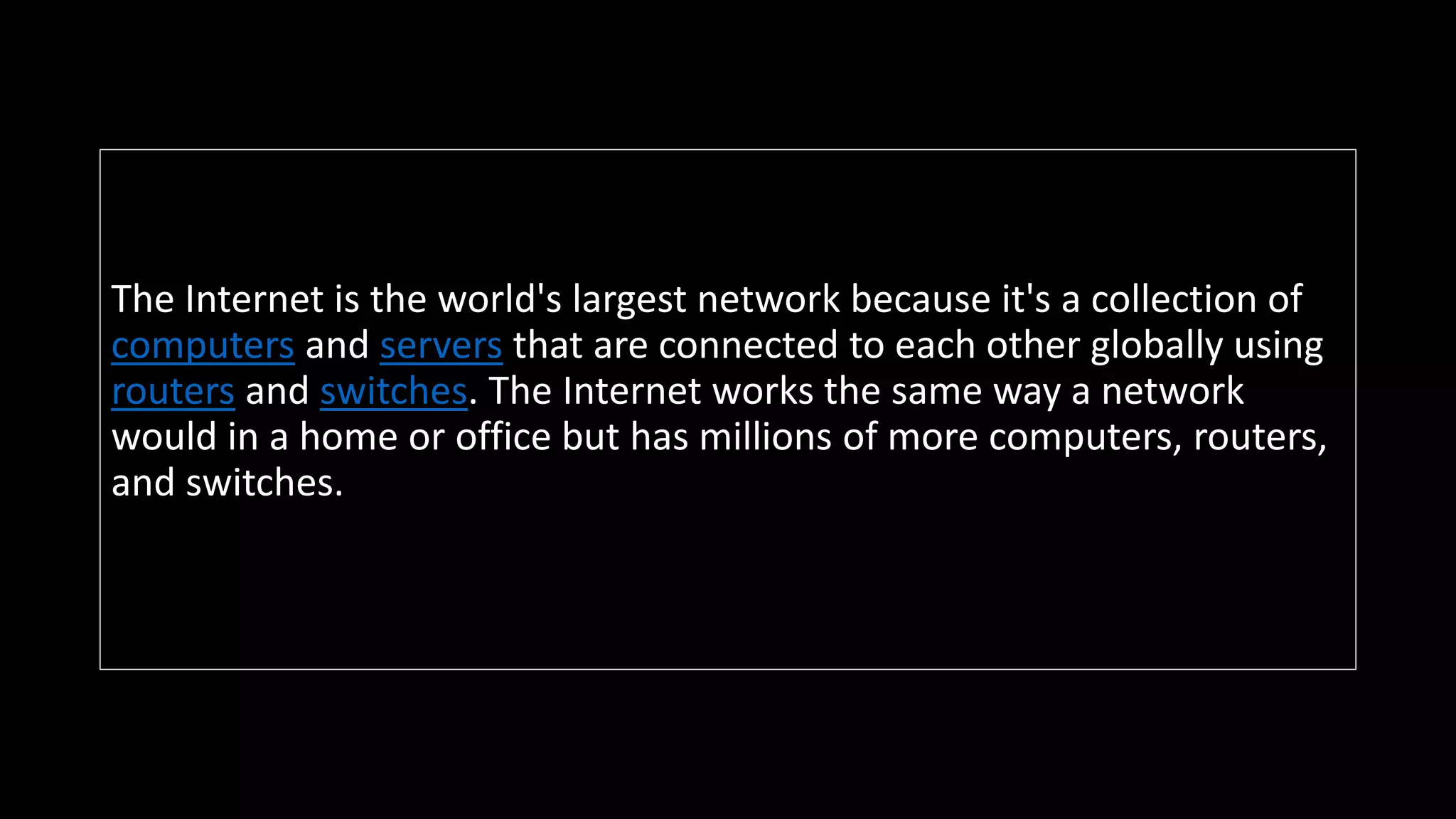 The Internet is the world's largest network because it's a collection of
computers and servers that are connected to each other globally using
routers and switches. The Internet works the same way a network
would in a home or office but has millions of more computers, routers,
and switches.
 