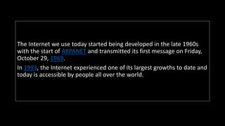 The Internet we use today started being developed in the late 1960s
with the start of ARPANET and transmitted its first message on Friday,
October 29, 1969.
In 1993, the Internet experienced one of its largest growths to date and
today is accessible by people all over the world.
 
