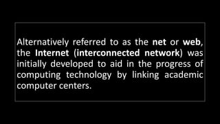 Alternatively referred to as the net or web,
the Internet (interconnected network) was
initially developed to aid in the progress of
computing technology by linking academic
computer centers.
 