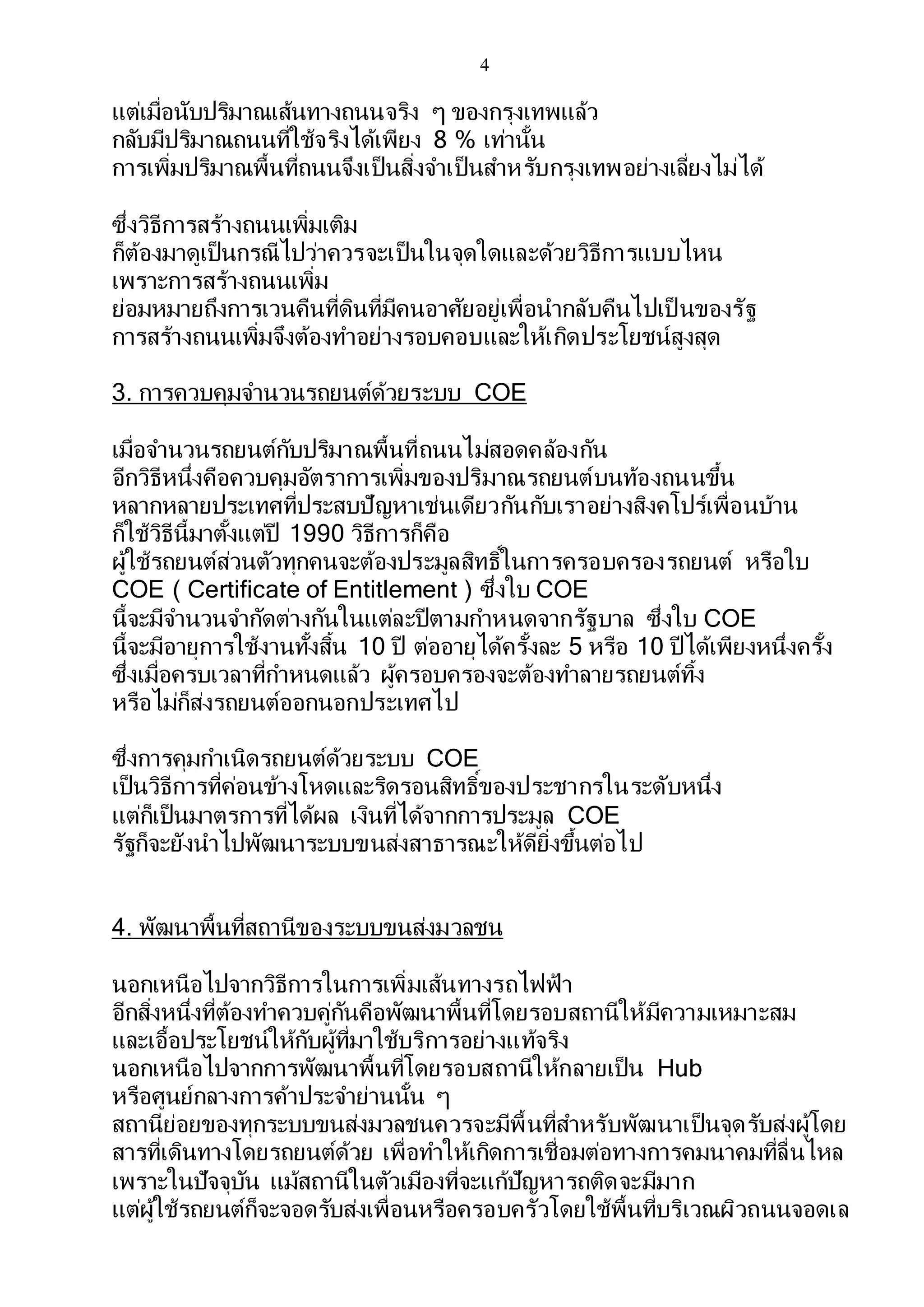 4
แต่เมื่อนับปริมาณเส้นทางถนนจริง ๆ ของกรุงเทพแล้ว
กลับมีปริมาณถนนที่ใช้จริงได้เพียง 8 % เท่านั้น
การเพิ่มปริมาณพื้นที่ถนนจึงเป็นสิ่งจาเป็นสาหรับกรุงเทพอย่างเลี่ยงไม่ได้
ซึ่งวิธีการสร้างถนนเพิ่มเติม
ก็ต้องมาดูเป็นกรณีไปว่าควรจะเป็นในจุดใดและด้วยวิธีการแบบไหน
เพราะการสร้างถนนเพิ่ม
ย่อมหมายถึงการเวนคืนที่ดินที่มีคนอาศัยอยู่เพื่อนากลับคืนไปเป็ นของรัฐ
การสร้างถนนเพิ่มจึงต้องทาอย่างรอบคอบและให้เกิดประโยชน์สูงสุด
3. การควบคุมจานวนรถยนต์ด้วยระบบ COE
เมื่อจานวนรถยนต์กับปริมาณพื้นที่ถนนไม่สอดคล้องกัน
อีกวิธีหนึ่งคือควบคุมอัตราการเพิ่มของปริมาณรถยนต์บนท้องถนนขึ้น
หลากหลายประเทศที่ประสบปัญหาเช่นเดียวกันกับเราอย่างสิงคโปร์เพื่อนบ้าน
ก็ใช้วิธีนี้มาตั้งแต่ปี 1990 วิธีการก็คือ
ผู้ใช้รถยนต์ส่วนตัวทุกคนจะต้องประมูลสิทธิ์ในการครอบครองรถยนต์ หรือใบ
COE ( Certificate of Entitlement ) ซึ่งใบ COE
นี้จะมีจานวนจากัดต่างกันในแต่ละปีตามกาหนดจากรัฐบาล ซึ่งใบ COE
นี้จะมีอายุการใช้งานทั้งสิ้น 10 ปี ต่ออายุได้ครั้งละ 5 หรือ 10 ปีได้เพียงหนึ่งครั้ง
ซึ่งเมื่อครบเวลาที่กาหนดแล้ว ผู้ครอบครองจะต้องทาลายรถยนต์ทิ้ง
หรือไม่ก็ส่งรถยนต์ออกนอกประเทศไป
ซึ่งการคุมกาเนิดรถยนต์ด้วยระบบ COE
เป็นวิธีการที่ค่อนข้างโหดและริดรอนสิทธิ์ของประชากรในระดับหนึ่ง
แต่ก็เป็นมาตรการที่ได้ผล เงินที่ได้จากการประมูล COE
รัฐก็จะยังนาไปพัฒนาระบบขนส่งสาธารณะให้ดียิ่งขึ้นต่อไป
4. พัฒนาพื้นที่สถานีของระบบขนส่งมวลชน
นอกเหนือไปจากวิธีการในการเพิ่มเส้นทางรถไฟฟ้า
อีกสิ่งหนึ่งที่ต้องทาควบคู่กันคือพัฒนาพื้นที่โดยรอบสถานีให้มีความเหมาะสม
และเอื้อประโยชน์ให้กับผู้ที่มาใช้บริการอย่างแท้จริง
นอกเหนือไปจากการพัฒนาพื้นที่โดยรอบสถานีให้กลายเป็น Hub
หรือศูนย์กลางการค้าประจาย่านนั้น ๆ
สถานีย่อยของทุกระบบขนส่งมวลชนควรจะมีพื้นที่สาหรับพัฒนาเป็นจุดรับส่งผู้โดย
สารที่เดินทางโดยรถยนต์ด้วย เพื่อทาให้เกิดการเชื่อมต่อทางการคมนาคมที่ลื่นไหล
เพราะในปัจจุบัน แม้สถานีในตัวเมืองที่จะแก้ปัญหารถติดจะมีมาก
แต่ผู้ใช้รถยนต์ก็จะจอดรับส่งเพื่อนหรือครอบครัวโดยใช้พื้นที่บริเวณผิวถนนจอดเล
 