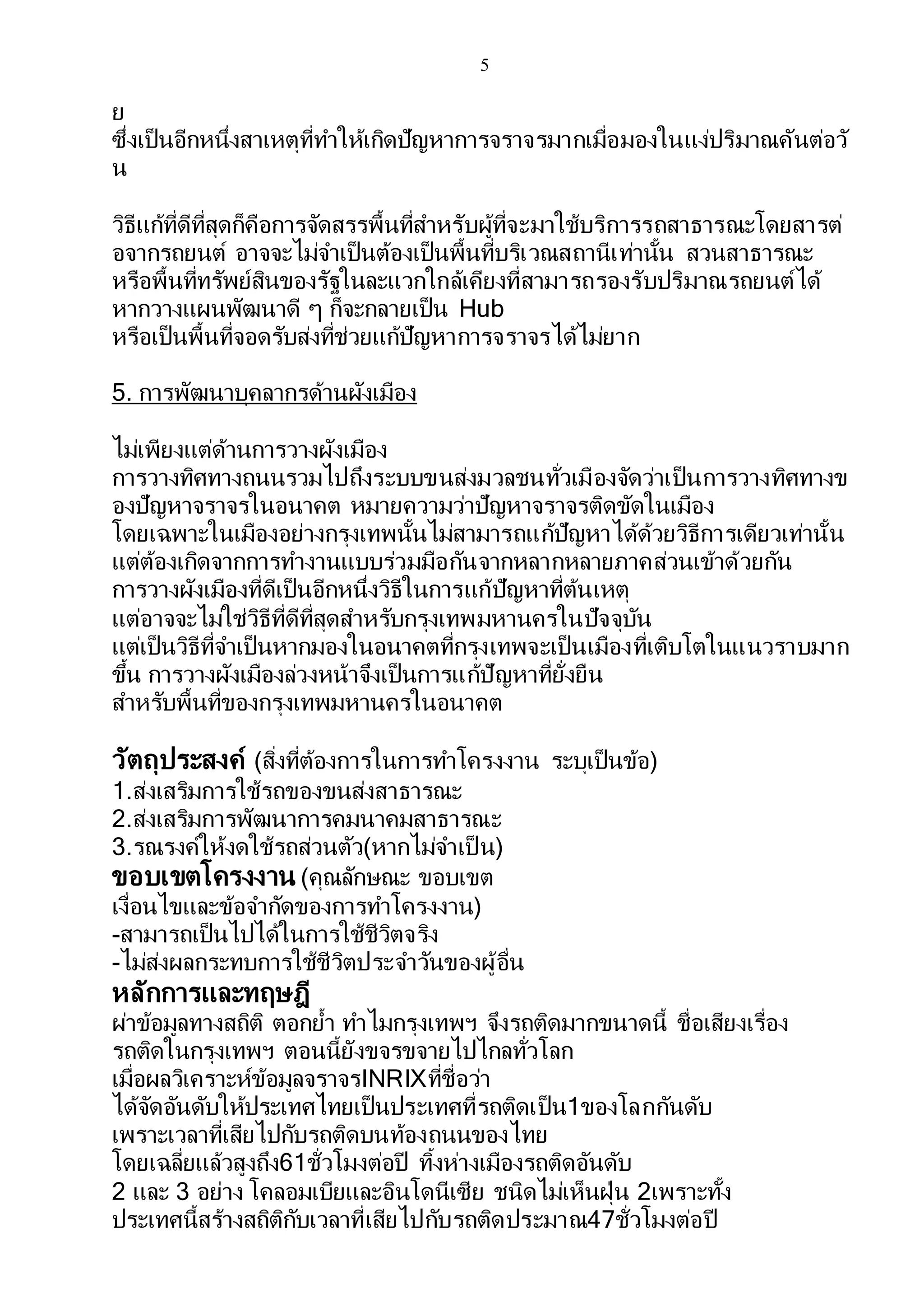 5
ย
ซึ่งเป็นอีกหนึ่งสาเหตุที่ทาให้เกิดปัญหาการจราจรมากเมื่อมองในแง่ปริมาณคันต่อวั
น
วิธีแก้ที่ดีที่สุดก็คือการจัดสรรพื้นที่สาหรับผู้ที่จะมาใช้บริการรถสาธารณะโดยสารต่
อจากรถยนต์ อาจจะไม่จาเป็นต้องเป็นพื้นที่บริเวณสถานีเท่านั้น สวนสาธารณะ
หรือพื้นที่ทรัพย์สินของรัฐในละแวกใกล้เคียงที่สามารถรองรับปริมาณรถยนต์ได้
หากวางแผนพัฒนาดี ๆ ก็จะกลายเป็น Hub
หรือเป็นพื้นที่จอดรับส่งที่ช่วยแก้ปัญหาการจราจรได้ไม่ยาก
5. การพัฒนาบุคลากรด้านผังเมือง
ไม่เพียงแต่ด้านการวางผังเมือง
การวางทิศทางถนนรวมไปถึงระบบขนส่งมวลชนทั่วเมืองจัดว่าเป็นการวางทิศทางข
องปัญหาจราจรในอนาคต หมายความว่าปัญหาจราจรติดขัดในเมือง
โดยเฉพาะในเมืองอย่างกรุงเทพนั้นไม่สามารถแก้ปัญหาได้ด้วยวิธีการเดียวเท่านั้น
แต่ต้องเกิดจากการทางานแบบร่วมมือกันจากหลากหลายภาคส่วนเข้าด้วยกัน
การวางผังเมืองที่ดีเป็นอีกหนึ่งวิธีในการแก้ปัญหาที่ต้นเหตุ
แต่อาจจะไม่ใช่วิธีที่ดีที่สุดสาหรับกรุงเทพมหานครในปัจจุบัน
แต่เป็นวิธีที่จาเป็นหากมองในอนาคตที่กรุงเทพจะเป็นเมืองที่เติบโตในแนวราบมาก
ขึ้น การวางผังเมืองล่วงหน้าจึงเป็นการแก้ปัญหาที่ยั่งยืน
สาหรับพื้นที่ของกรุงเทพมหานครในอนาคต
วัตถุประสงค์ (สิ่งที่ต้องการในการทาโครงงาน ระบุเป็นข้อ)
1.ส่งเสริมการใช้รถของขนส่งสาธารณะ
2.ส่งเสริมการพัฒนาการคมนาคมสาธารณะ
3.รณรงค์ให้งดใช้รถส่วนตัว(หากไม่จาเป็ น)
ขอบเขตโครงงาน (คุณลักษณะ ขอบเขต
เงื่อนไขและข้อจากัดของการทาโครงงาน)
-สามารถเป็นไปได้ในการใช้ชีวิตจริง
-ไม่ส่งผลกระทบการใช้ชีวิตประจาวันของผู้อื่น
หลักการและทฤษฎี
ผ่าข้อมูลทางสถิติ ตอกย้า ทาไมกรุงเทพฯ จึงรถติดมากขนาดนี้ ชื่อเสียงเรื่อง
รถติดในกรุงเทพฯ ตอนนี้ยังขจรขจายไปไกลทั่วโลก
เมื่อผลวิเคราะห์ข้อมูลจราจรINRIXที่ชื่อว่า
ได้จัดอันดับให้ประเทศไทยเป็นประเทศที่รถติดเป็น1ของโลกกันดับ
เพราะเวลาที่เสียไปกับรถติดบนท้องถนนของไทย
โดยเฉลี่ยแล้วสูงถึง61ชั่วโมงต่อปี ทิ้งห่างเมืองรถติดอันดับ
2 และ 3 อย่าง โคลอมเบียและอินโดนีเซีย ชนิดไม่เห็นฝุ่น 2เพราะทั้ง
ประเทศนี้สร้างสถิติกับเวลาที่เสียไปกับรถติดประมาณ47ชั่วโมงต่อปี
 
