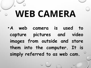 WEB CAMERA
•A web camera is used to
capture pictures and video
images from outside and store
them into the computer. It is
simply referred to as web cam.
 