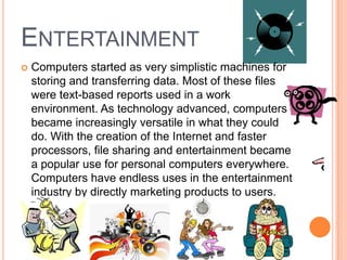 ENTERTAINMENT
 Computers started as very simplistic machines for
storing and transferring data. Most of these files
were text-based reports used in a work
environment. As technology advanced, computers
became increasingly versatile in what they could
do. With the creation of the Internet and faster
processors, file sharing and entertainment became
a popular use for personal computers everywhere.
Computers have endless uses in the entertainment
industry by directly marketing products to users.
 