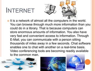 INTERNET
 It is a network of almost all the computers in the world.
You can browse through much more information than you
could do in a library. That is because computers can
store enormous amounts of information. You also have
very fast and convenient access to information. Through
E-Mail, you can communicate with a person sitting
thousands of miles away in a few seconds. Chat software
enables one to chat with another on a real-time basis.
Video conferencing tools are becoming readily available
to the common man.
 