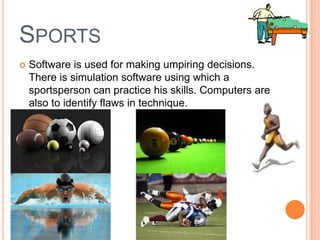 SPORTS
 Software is used for making umpiring decisions.
There is simulation software using which a
sportsperson can practice his skills. Computers are
also to identify flaws in technique.
 