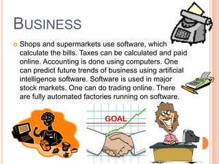BUSINESS
 Shops and supermarkets use software, which
calculate the bills. Taxes can be calculated and paid
online. Accounting is done using computers. One
can predict future trends of business using artificial
intelligence software. Software is used in major
stock markets. One can do trading online. There
are fully automated factories running on software.
 
