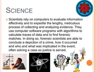 SCIENCE
 Scientists rely on computers to evaluate information
effectively and to expedite the lengthy, meticulous
process of collecting and analyzing evidence. They
use computer software programs with algorithms to
calculate traces of data and to find forensic
matches. In doing so, forensic scientists are able to
conclude a depiction of a crime, how it occurred
and who and what was implicated in the event,
often solving a case so justice is served.
 