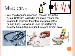 MEDICINE
 You can diagnose diseases. You can learn the
cures. Software is used in magnetic resonance
imaging to examine the internal organs of the
human body. Software is used for performing
surgery. Computers are used to store patient data.
 