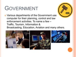 GOVERNMENT
 Various departments of the Government use
computer for their planning, control and law
enforcement activities. To name a few –
Traffic, Tourism, Information &
Broadcasting, Education, Aviation and many others.
 