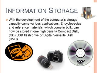 INFORMATION STORAGE
 With the development of the computer’s storage
capacity came various applications. Encyclopedias
and reference materials, which come in bulk, can
now be stored in one high density Compact Disk,
(CD) USB flash drive or Digital Versatile Disk
(DVD).
 