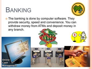BANKING
 The banking is done by computer software. They
provide security, speed and convenience. You can
withdraw money from ATMs and deposit money in
any branch.
 