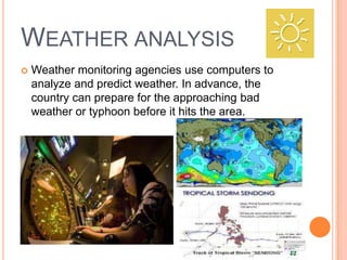 WEATHER ANALYSIS
 Weather monitoring agencies use computers to
analyze and predict weather. In advance, the
country can prepare for the approaching bad
weather or typhoon before it hits the area.
 