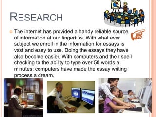 RESEARCH
 The internet has provided a handy reliable source
of information at our fingertips. With what ever
subject we enroll in the information for essays is
vast and easy to use. Doing the essays they have
also become easier. With computers and their spell
checking to the ability to type over 50 words a
minutes; computers have made the essay writing
process a dream.
 