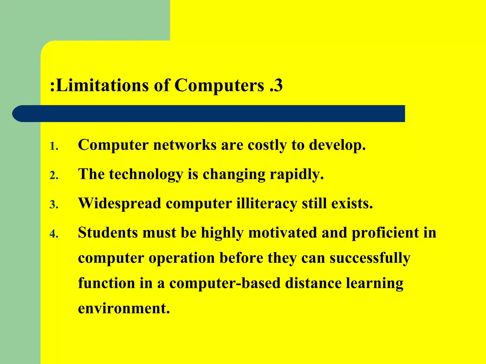 3. Limitations of Computers: Computer networks are costly to develop. The technology is changing rapidly. Widespread computer illiteracy still exists. Students must be highly motivated and proficient in computer operation before they can successfully function in a computer-based distance learning environment. 