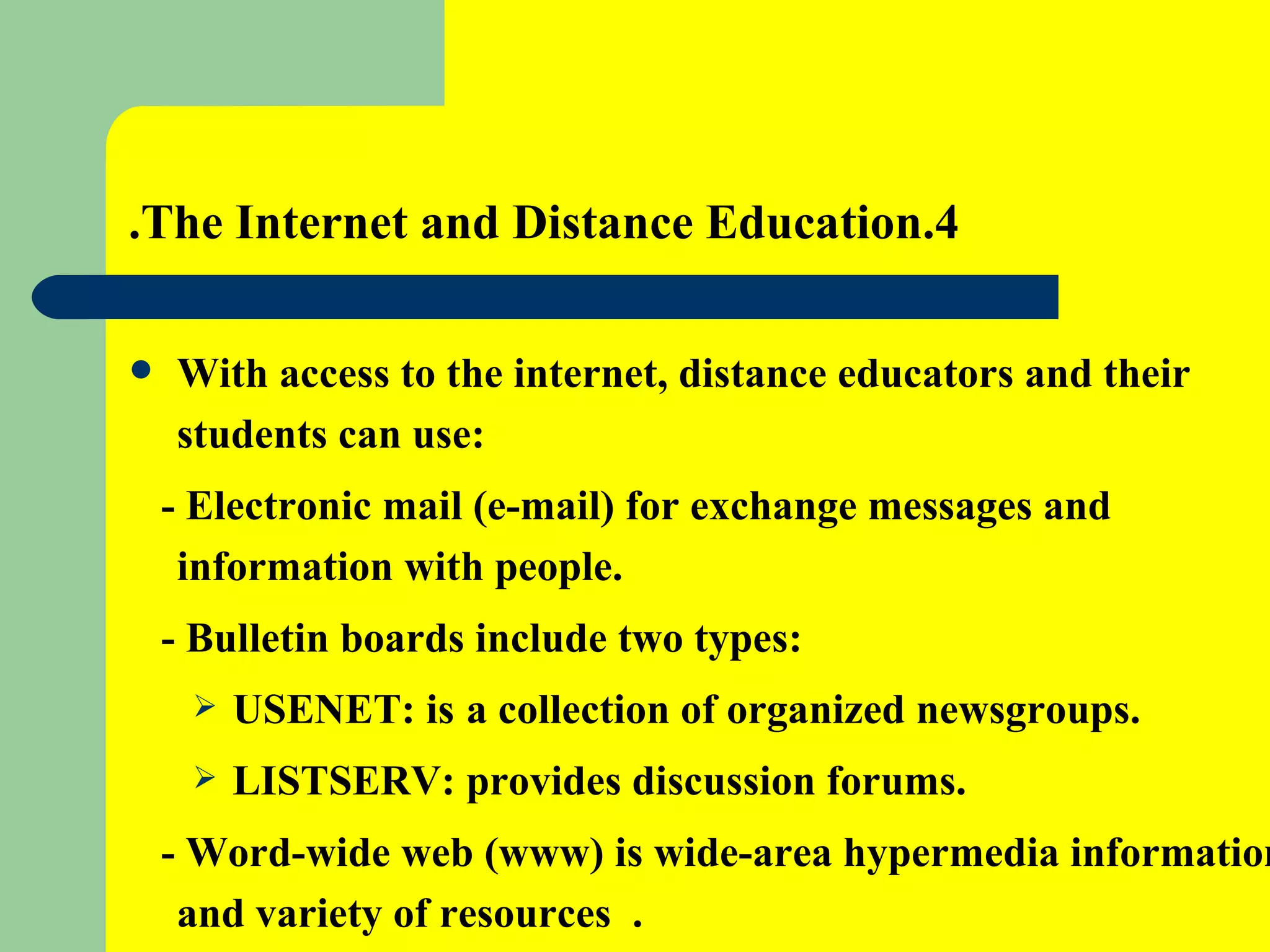 4.The Internet and Distance Education. With access to the internet, distance educators and their students can use: - Electronic mail (e-mail) for exchange messages and information with people. - Bulletin boards include two types: USENET: is   a collection of organized newsgroups. LISTSERV: provides discussion forums.  - Word-wide web (www) is wide-area hypermedia information  and variety of resources  . 