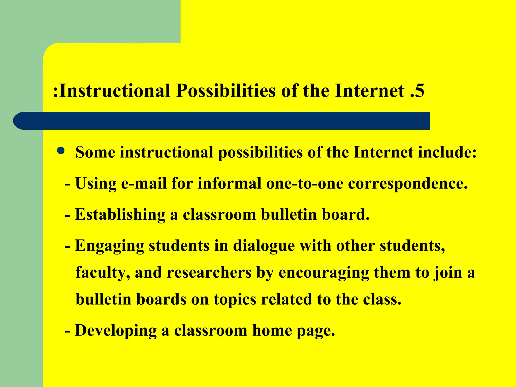 5. Instructional Possibilities of the Internet: Some instructional possibilities of the Internet include: - Using e-mail for informal one-to-one correspondence. - Establishing a classroom bulletin board. - Engaging students in dialogue with other students, faculty, and researchers by encouraging them to join a bulletin boards on topics related to the class. - Developing a classroom home page.   